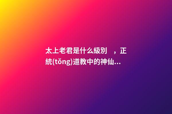 太上老君是什么級別，正統(tǒng)道教中的神仙譜系及排位-第1張-觀點-玄機派
